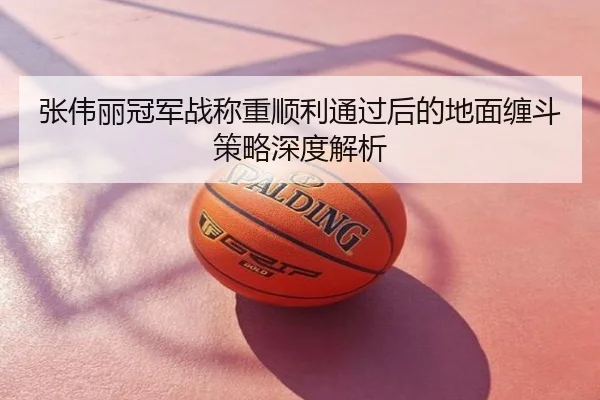 张伟丽冠军战称重顺利通过后的地面缠斗策略深度解析