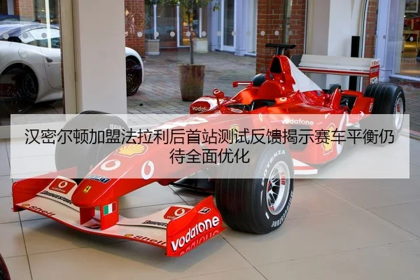 汉密尔顿加盟法拉利后首站测试反馈揭示赛车平衡仍待全面优化
