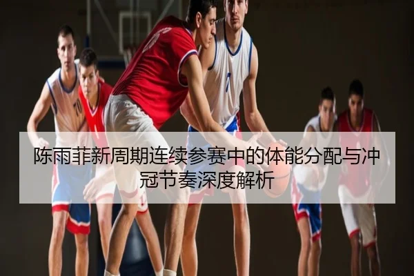 陈雨菲新周期连续参赛中的体能分配与冲冠节奏深度解析