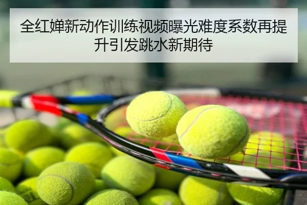 全红婵新动作训练视频曝光难度系数再提升引发跳水新期待