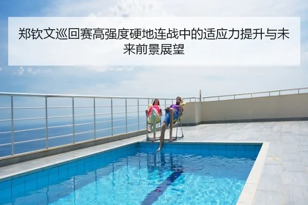 郑钦文巡回赛高强度硬地连战中的适应力提升与未来前景展望
